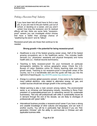101 ‘MUST HAVE’ RECESSION-BUSTING HINTS AND TIPS
By Michael Green
Picking a Recession-Proof Industry
f you have been laid off and have to find a new
job, or you are new to the job market, just out of
school, or deciding on a career, and you aren’t
certain how long the recession and its residual
effects will last, there are some fairly “recession-
proof” careers you can investigate and/or choose
that have a better than average chance of
“weathering the storm” and its “fallout”.
Recession-proof jobs are those that continue to be
needed.
I
Strong growth = the potential for being recession-proof.
• Healthcare is one of the fastest growing career areas. Half of the fastest
growing occupations are in the healthcare sector. This includes health
services (i.e.: physicians’ assistants and physical therapists) and home
health aids (i.e.: medical records technicians).
• Teaching is fairly recession-proof. Do your homework on particular
demographic statistics for various geographic areas. Check the U.S.
Bureau of Labor Statistics online for historic teaching stats and high-
growth areas. Teaching is not recession-proof in low-growth areas of the
country, but it is a transferable skill and this guide will help you into the
right kind of teaching job: http://EHYPE.waxler.hop.clickbank.net
• Energy is a primary global economic concern. It has come to the forefront in
many political elections. Jobs related to alternative energy, oil, gas, and
nuclear sources should see stronger growth in the coming years.
• Global warming is also a main concern among nations. The environmental
sector is an immense and fast-growing industry. According to Rona Fried,
president of sustainablebusiness.com (a networking service for sustainable
businesses), “Not only will professionals with skills in sustainability issues be
in demand through the end of the decade, we are likely to shortages of
professionals with 'green' skills.”
• International business provides a recession-proof career if you have a strong
and useable knowledge of other cultures and languages, and can work in
another country. You will be in particularly high demand if you are “first-
generation Chinese” with the ability to communicate in Chinese and with
applicable business skills.
Page 9 of 31
 