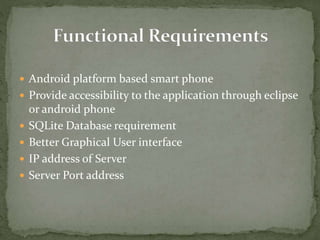  Android platform based smart phone
 Provide accessibility to the application through eclipse
or android phone
 SQLite Database requirement
 Better Graphical User interface
 IP address of Server
 Server Port address
 