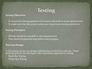 Testing Objectives
 To ensure that during operation the system will perform as per specification.
 To make sure that the system makes user requirement during operations.
Testing Principles
 All tests should be traceable to user requirements.
 Tests should be planned long before testing begins.
Test Case Design
A rich variety of test case design methods have evolved for software. These
methods provide the developer with a systematic approach to testing.
 Black-Box Testing
 White-Box Testing
 