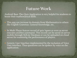 Android Beat-The-Quiz Application is very helpful for students to
boost their mathematical skills.
 This app can increase its domain from Mathematics to others
like English Grammar, General Knowledge, etc.
 In Multi Player feature record of quiz lapses as soon as server
executes another command. This record can be saved on server
mobile through SQLite Database or can be uploaded on cloud
server for examining the performance of players.
 Generic User Interface implemented by the inclusion of Voice
User interface. Thus questions can be spoken by voice on the
application.
 