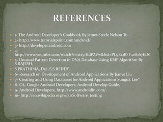  1- The Android Developer’s Cookbook By James Steele Nelson To
 2- http://www.tutorialspoint.com/android/
 3- http://developer.android.com
 4-
http://www.youtube.com/watch?v=xtsyrKdPZVw&list=PL9E21BFF408167ED6
 5- Unusual Pattern Detection in DNA Database Using KMP Algorithm By
S.RAJESH,
 S.PRATHIMA, Dr.L.S.S.REDDY.
 6- Research on Development of Android Applications By Jianye Liu
 7- Creating and Using Databases for Android Applications Sunguk Lee*
 8- OL. Google Android Developers, Android Develop Guide,
 9- Android Developers, http://www.androidin.com/.
 10- http://en.wikipedia.org/wiki/Software_testing
 