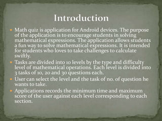  Math quiz is application for Android devices. The purpose
of the application is to encourage students in solving
mathematical expressions. The application allows students
a fun way to solve mathematical expressions. It is intended
for students who loves to take challenges to calculate
swiftly.
 Tasks are divided into 10 levels by the type and difficulty
level of mathematical operations. Each level is divided into
3 tasks of 10, 20 and 30 questions each.
 User can select the level and the task of no. of question he
wants to take.
 Applications records the minimum time and maximum
score of the user against each level corresponding to each
section.
 