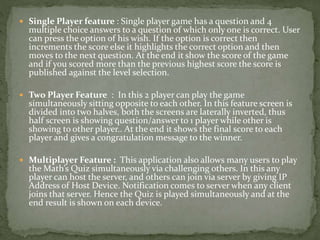 Single Player feature : Single player game has a question and 4
multiple choice answers to a question of which only one is correct. User
can press the option of his wish. If the option is correct then
increments the score else it highlights the correct option and then
moves to the next question. At the end it show the score of the game
and if you scored more than the previous highest score the score is
published against the level selection.
 Two Player Feature : In this 2 player can play the game
simultaneously sitting opposite to each other. In this feature screen is
divided into two halves, both the screens are laterally inverted, thus
half screen is showing question/answer to 1 player while other is
showing to other player.. At the end it shows the final score to each
player and gives a congratulation message to the winner.
 Multiplayer Feature : This application also allows many users to play
the Math’s Quiz simultaneously via challenging others. In this any
player can host the server, and others can join via server by giving IP
Address of Host Device. Notification comes to server when any client
joins that server. Hence the Quiz is played simultaneously and at the
end result is shown on each device.
 