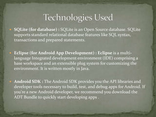  SQLite (for database) : SQLite is an Open Source database. SQLite
supports standard relational database features like SQL syntax,
transactions and prepared statements.
 Eclipse (for Android App Development) : Eclipse is a multi-
language Integrated development environment (IDE) comprising a
base workspace and an extensible plug system for customizing the
environment. It is written mostly in Java.
 Android SDK : The Android SDK provides you the API libraries and
developer tools necessary to build, test, and debug apps for Android. If
you're a new Android developer, we recommend you download the
ADT Bundle to quickly start developing apps .
 