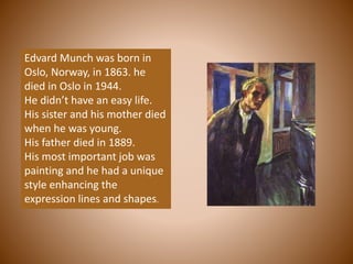 Edvard Munch was born in
Oslo, Norway, in 1863. he
died in Oslo in 1944.
He didn’t have an easy life.
His sister and his mother died
when he was young.
His father died in 1889.
His most important job was
painting and he had a unique
style enhancing the
expression lines and shapes.
