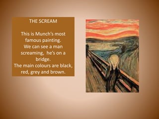 THE SCREAM
This is Munch’s most
famous painting.
We can see a man
screaming, he’s on a
bridge.
The main colours are black,
red, grey and brown.