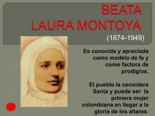 (1874-1949)
Es conocida y apreciada
   como modelo de fe y
       como factora de
             prodigios.

  El pueblo la considera
    Santa y puede ser la
           primera mujer
colombiana en llegar a la
    gloria de los altares.
 