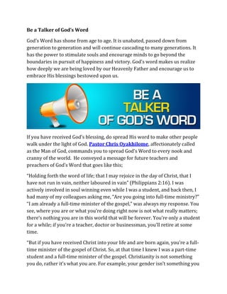 Be a Talker of God’s Word
God’s Word has shone from age to age. It is unabated, passed down from
generation to generation and will continue cascading to many generations. It
has the power to stimulate souls and encourage minds to go beyond the
boundaries in pursuit of happiness and victory. God’s word makes us realize
how deeply we are being loved by our Heavenly Father and encourage us to
embrace His blessings bestowed upon us.
If you have received God’s blessing, do spread His word to make other people
walk under the light of God. Pastor Chris Oyakhilome, affectionately called
as the Man of God, commands you to spread God’s Word to every nook and
cranny of the world. He conveyed a message for future teachers and
preachers of God’s Word that goes like this;
“Holding forth the word of life; that I may rejoice in the day of Christ, that I
have not run in vain, neither laboured in vain” (Philippians 2:16). I was
actively involved in soul winning even while I was a student, and back then, I
had many of my colleagues asking me, “Are you going into full-time ministry?”
“I am already a full-time minister of the gospel,” was always my response. You
see, where you are or what you’re doing right now is not what really matters;
there’s nothing you are in this world that will be forever. You’re only a student
for a while; if you’re a teacher, doctor or businessman, you’ll retire at some
time.
“But if you have received Christ into your life and are born again, you’re a full-
time minister of the gospel of Christ. So, at that time I knew I was a part-time
student and a full-time minister of the gospel. Christianity is not something
you do, rather it’s what you are. For example, your gender isn’t something you
 
