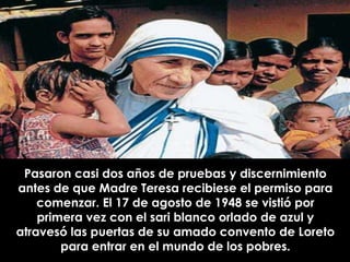 Pasaron casi dos años de pruebas y discernimiento
antes de que Madre Teresa recibiese el permiso para
    comenzar. El 17 de agosto de 1948 se vistió por
    primera vez con el sari blanco orlado de azul y
atravesó las puertas de su amado convento de Loreto
        para entrar en el mundo de los pobres.
 