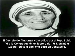 El Decreto de Alabanza, concedido por el Papa Pablo
   VI a la Congregación en febrero de 1965, animó a
      Madre Teresa a abrir una casa en Venezuela.
 