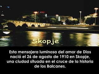 Esta mensajera luminosa del amor de Dios
 nació el 26 de agosto de 1910 en Skopje,
una ciudad situada en el cruce de la historia
              de los Balcanes.
 