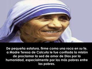 De pequeña estatura, firme como una roca en su fe,
a Madre Teresa de Calcuta le fue confiada la misión
    de proclamar la sed de amor de Dios por la
humanidad, especialmente por los más pobres entre
                    los pobres.
 