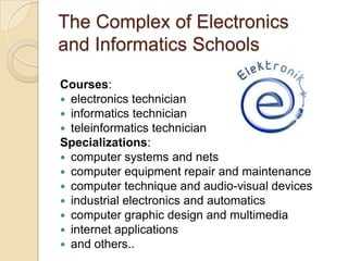 The Complex of Electronics
and Informatics Schools

Courses:
 electronics technician
 informatics technician
 teleinformatics technician
Specializations:
 computer systems and nets
 computer equipment repair and maintenance
 computer technique and audio-visual devices
 industrial electronics and automatics
 computer graphic design and multimedia
 internet applications
 and others..
 