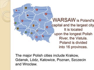 WARSAW is Poland's
                    capital and the largest city.
                            It is located
                     upon the longest Polish
                         River, the Vistula.
                         Poland is divided
                        into 16 provinces.

The major Polish cities include Krakow,
Gdansk, Lódz, Katowice, Poznan, Szczecin
and Wroclaw.
 