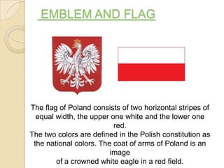 EMBLEM AND FLAG




The flag of Poland consists of two horizontal stripes of
  equal width, the upper one white and the lower one
                          red.
The two colors are defined in the Polish constitution as
 the national colors. The coat of arms of Poland is an
                         image
        of a crowned white eagle in a red field.
 