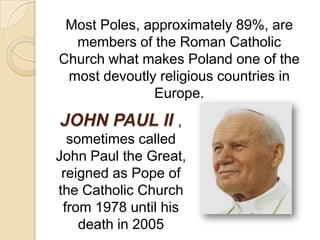 Most Poles, approximately 89%, are
  members of the Roman Catholic
Church what makes Poland one of the
 most devoutly religious countries in
              Europe.
JOHN PAUL II ,
  sometimes called
John Paul the Great,
 reigned as Pope of
the Catholic Church
 from 1978 until his
    death in 2005
 