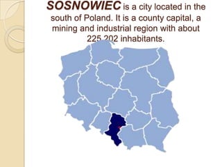 SOSNOWIEC is a city located in the
 south of Poland. It is a county capital, a
 mining and industrial region with about
           225,202 inhabitants.
 