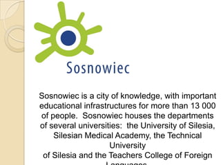 Sosnowiec is a city of knowledge, with important
educational infrastructures for more than 13 000
of people. Sosnowiec houses the departments
of several universities: the University of Silesia,
    Silesian Medical Academy, the Technical
                    University
 of Silesia and the Teachers College of Foreign
 