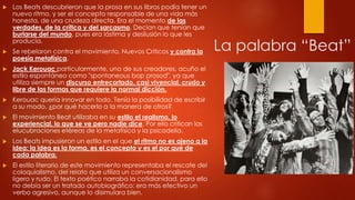 

Los Beats descubrieron que la prosa en sus libros podía tener un
nuevo ritmo, y ser el concepto responsable de una vida más
honesta, de una crudeza directa. Era el momento de las
verdades, de la crítica y del sarcasmo. Decían que tenían que
burlarse del mundo, pues era lástima y desilusión lo que les
producía.



Se rebelaron contra el movimiento, Nuevos Críticos y contra la
poesía metafísica.



Jack Kerouac particularmente, uno de sus creadores, acuño el
estilo espontáneo como "spontaneous bop prosod", ya que
utiliza siempre un discurso entrecortado, casi vivencial, crudo y
libre de las formas que requiere la normal dicción.



Kerouac quería innovar en todo. Tenía la posibilidad de escribir
a su modo, ¿por qué hacerlo a la manera de otros?



El movimiento Beat utilizaba en su estilo el realismo, lo
experiencial, lo que se ve pero nadie dice. Por ello critican las
elucubraciones etéreas de la metafísica y la psicodelia.



Los Beats impusieron un estilo en el que el ritmo no es ajeno a la
idea: la idea es la forma, es el concepto y es el por qué de
cada palabra.



El estilo literario de este movimiento representaba el rescate del
coloquialismo, del relato que utiliza un conversacionalismo
ligero y rudo. El texto poético narraba la cotidianidad, para ello
no debía ser un tratado autobiográfico: era más efectivo un
verbo agresivo, aunque lo disimulara bien.

La palabra “Beat”

 