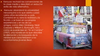

Kerouac rechazó las convenciones de
la clase media y describió un seductor
estilo de vida alternativo.



Kerouac abandonó la universidad
neoyorquina a la que asistía y pasó
varios años recorriendo su país.
Combinó en su obra la realidad y la
ficción, y se basó en sus propias
experiencias y en las de sus
amigos, como Allen Ginsberg, Neal
Cassady y William S. Burroughs, tal y
como se puede leer en “En el Camino”
(1957), una novela en la que describe
la alienación y la búsqueda de la
verdad que caracterizaron a los
inconformistas jóvenes Beat.

 