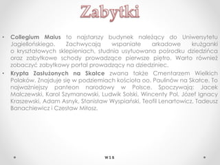 • Collegium Maius to najstarszy budynek należący do Uniwersytetu
Jagiellońskiego. Zachwycają wspaniałe arkadowe krużganki
o kryształowych sklepieniach, studnia usytuowana pośrodku dziedzińca
oraz zabytkowe schody prowadzące pierwsze piętro. Warto również
zobaczyć zabytkowy portal prowadzący na dziedziniec.
• Krypta Zasłużonych na Skałce zwana także Cmentarzem Wielkich
Polaków. Znajduje się w podziemiach kościoła oo. Paulinów na Skałce. To
najważniejszy panteon narodowy w Polsce. Spoczywają: Jacek
Malczewski, Karol Szymanowski, Ludwik Solski, Wincenty Pol, Józef Ignacy
Kraszewski, Adam Asnyk, Stanisław Wyspiański, Teofil Lenartowicz, Tadeusz
Banachiewicz i Czesław Miłosz.
W S B
 