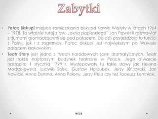 • Pałac Biskupi miejsce zamieszkania biskupa Karola Wojtyły w latach 1964
– 1978. To właśnie tutaj z tzw. „okna papieskiego” Jan Paweł II rozmawiał
z tłumami gromadzącymi się pod pałacem. Do dziś przyjeżdżają tu turyści
z Polski, jak i z zagranicy. Pałac biskupi jest największym po Wawelu
pałacem krakowskim.
• Teatr Stary jest jedną z trzech narodowych scen dramatycznych. Teatr
jest także najstarszym budynek teatralny w Polsce. Jego otwarcie
nastąpiło 1 stycznia 1799 r. Występowały tu takie sławy jak Helena
Modrzejewska, Ludwik Solski, Gustaw Holoubek, Jerzy Bińczycki, Jan
Nowicki, Anna Dymna, Anna Polony, Jerzy Trela czy też Tadeusz Łomnicki.
W S B
 