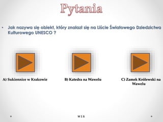 • Jak nazywa się obiekt, który znalazł się na Liście Światowego Dziedzictwa
Kulturowego UNESCO ?
A) Sukiennice w Krakowie B) Katedra na Wawelu C) Zamek Królewski na
Wawelu
W S B
 