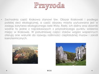 • Zachodnia część Krakowa stanowi tzw. Obszar Krakowski i podlega
polskiej sieci ekologicznej, a część obszaru miasta usytuowana jest w
zasięgu korytarza ekologicznego rzeki Wisły. Rzeki, ich doliny oraz zbiorniki
wodne to jedne z najciekawszych z przyrodniczego punktu widzenia
miejsc w Krakowie. W południowej części stoków wzgórz wapiennych
oferują one warunki do rozwoju roślinności ciepłolubnej muraw i zarośli
kserotermicznych.
W S B
 