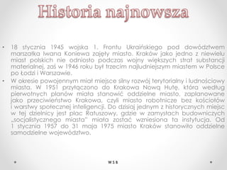 • 18 stycznia 1945 wojska 1. Frontu Ukraińskiego pod dowództwem
marszałka Iwana Koniewa zajęły miasto. Kraków jako jedno z niewielu
miast polskich nie odniosło podczas wojny większych strat substancji
materialnej, zaś w 1946 roku był trzecim najludniejszym miastem w Polsce
po Łodzi i Warszawie.
• W okresie powojennym miał miejsce silny rozwój terytorialny i ludnościowy
miasta. W 1951 przyłączono do Krakowa Nową Hutę, która według
pierwotnych planów miała stanowić oddzielne miasto, zaplanowane
jako przeciwieństwo Krakowa, czyli miasto robotnicze bez kościołów
i warstwy społecznej inteligencji. Do dzisiaj jednym z historycznych miejsc
w tej dzielnicy jest plac Ratuszowy, gdzie w zamysłach budowniczych
„socjalistycznego miasta” miała zostać wzniesiona ta instytucja. Od
1 stycznia 1957 do 31 maja 1975 miasto Kraków stanowiło oddzielne
samodzielne województwo.
W S B
 