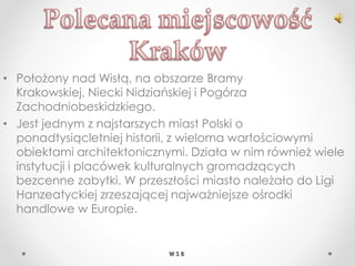 • Położony nad Wisłą, na obszarze Bramy
Krakowskiej, Niecki Nidziańskiej i Pogórza
Zachodniobeskidzkiego.
• Jest jednym z najstarszych miast Polski o
ponadtysiącletniej historii, z wieloma wartościowymi
obiektami architektonicznymi. Działa w nim również wiele
instytucji i placówek kulturalnych gromadzących
bezcenne zabytki. W przeszłości miasto należało do Ligi
Hanzeatyckiej zrzeszającej najważniejsze ośrodki
handlowe w Europie.
W S B
 