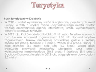 Ruch turystyczny w Krakowie
• W 2006 r. został wymieniony wśród 5 najbardziej popularnych miast
Europy, w 2007 r. uzyskał miano „najmodniejszego miasta świata”
według amerykańskiej agencji internetowej Orbitz, wyznaczającej
trendy w światowej turystyce.
• W 2012 roku Kraków odwiedziło blisko 9 mln osób. Turystów krajowych
było 6,6 mln, natomiast zagranicznych 2,35 mln. Spośród turystów
zagranicznych Kraków najczęściej odwiedzają goście z Wielkiej
Brytanii (23 proc.), Niemiec (13 proc.), Włoch (9,4 proc.), Francji (9
proc.),Hiszpanii (8,5 proc.) oraz Rosji (5,9 proc.). Wśród gości
krajowych przeważali mieszkańcy Małopolski (24,5 proc.),
województwa mazowieckiego (10,5 proc.) i śląskiego (9,4 proc.).
Dochody Krakowa z turystyki w 2012 roku osiągnęły rekordowy poziom
3,5 mld zł
W S B
 
