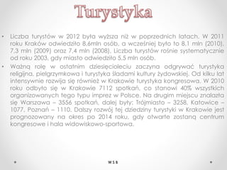 • Liczba turystów w 2012 była wyższa niż w poprzednich latach. W 2011
roku Kraków odwiedziło 8,6mln osób, a wcześniej było to 8,1 mln (2010),
7,3 mln (2009) oraz 7,4 mln (2008). Liczba turystów rośnie systematycznie
od roku 2003, gdy miasto odwiedziło 5,5 mln osób.
• Ważną rolę w ostatnim dziesięcioleciu zaczyna odgrywać turystyka
religijna, pielgrzymkowa i turystyka śladami kultury żydowskiej. Od kilku lat
intensywnie rozwija się również w Krakowie turystyka kongresowa. W 2010
roku odbyło się w Krakowie 7112 spotkań, co stanowi 40% wszystkich
organizowanych tego typu imprez w Polsce. Na drugim miejscu znalazła
się Warszawa – 3556 spotkań, dalej były: Trójmiasto – 3258, Katowice –
1077, Poznań – 1110. Dalszy rozwój tej dziedziny turystyki w Krakowie jest
prognozowany na okres po 2014 roku, gdy otwarte zostaną centrum
kongresowe i hala widowiskowo-sportowa.
W S B
 