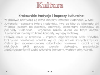 Krakowskie tradycje i imprezy kulturalne
• W Krakowie odbywają się liczne imprezy i festiwale studenckie, w tym:
• Juwenalia – coroczne święto studentów, trwa od kilku do kilkunastu dni
w maju (czasem na początku czerwca). Elementami obchodów są
pochody studenckie i wręczenie żakom klucza do bram miasta.
Juwenaliom towarzyszą liczne koncerty, występy i zabawy.
• Festiwal nauki w Krakowie – impreza organizowana przez wszystkie
krakowskie państwowe uczelnie wyższe, przy udziale licznych instytucji.
Celem jest zaprezentowanie działalności naukowej i dydaktycznej
niektórych szkół poprzez panele dyskusyjne, prezentacje
z doświadczeniami i część kulturalną (koncerty, występy artystyczne).
W S B
 
