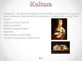 • MediaTory – Studenckie Nagrody Dziennikarskie, przyznawane corocznie
przez studentów dziennikarstwa z dwunastu uniwersytetów z całej Polski.
• Wianki
• Coke Live Music Festival
• Selector Festival
• Wielka Parada Smoków
• Rękawka
• Festiwal Kultury Żydowskiej
• Jarmark Świętojański i wiele innych.
W S B
 