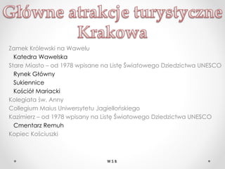 Zamek Królewski na Wawelu
Katedra Wawelska
Stare Miasto – od 1978 wpisane na Listę Światowego Dziedzictwa UNESCO
Rynek Główny
Sukiennice
Kościół Mariacki
Kolegiata św. Anny
Collegium Maius Uniwersytetu Jagiellońskiego
Kazimierz – od 1978 wpisany na Listę Światowego Dziedzictwa UNESCO
Cmentarz Remuh
Kopiec Kościuszki
W S B
 