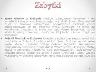 • Rynek Główny w Krakowie miejsce, oznaczonym numerem 1 dla
wszystkich, którzy po raz pierwszy przyjeżdżają do Krakowa. Ale nawet jeśli
byłeś w Krakowie wielokrotnie, obowiązkowo będziesz chciał
przespacerować się po krakowski rynku. Atmosfera na rynku jest
wyjątkowa. Znajdziesz tu znane na całą Polskę Sukiennice, kościół
Mariacki, wieżę ratuszową, kościół św. Wojciecha i liczne zabytkowe
kamienice.
• Kościół Mariacki w Krakowie to jeden z najbardziej rozpoznawalnych
kościołów w Polsce. Z daleka widać dwie różniące się od siebie
wieże, których budowę opisuje ciekawa legenda. We wnętrzu
odnajdziemy wspaniały ołtarz dzieła Wita Stwosza ukazujący Matkę
Boską w otoczeniu apostołów oraz Wniebowzięcie. Dwa ruchome
skrzydła ołtarza prezentują sceny z życia Chrystusa i Marii. Całość
wykonana w drewnie dębowym które ma obecnie ponad 1000 lat!
W S B
 