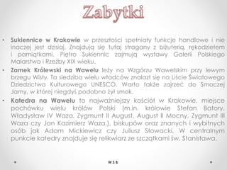 • Sukiennice w Krakowie w przeszłości spełniały funkcje handlowe i nie
inaczej jest dzisiaj. Znajdują się tutaj stragany z biżuterią, rękodziełem
i pamiątkami. Piętro Sukiennic zajmują wystawy Galerii Polskiego
Malarstwa i Rzeźby XIX wieku.
• Zamek Królewski na Wawelu leży na Wzgórzu Wawelskim przy lewym
brzegu Wisły. Ta siedziba wielu władców znalazł się na Liście Światowego
Dziedzictwa Kulturowego UNESCO. Warto także zajrzeć do Smoczej
Jamy, w której niegdyś podobno żył smok.
• Katedra na Wawelu to najważniejszy kościół w Krakowie, miejsce
pochówku wielu królów Polski (m.in. królowie Stefan Batory,
Władysław IV Waza, Zygmunt II August, August II Mocny, Zygmunt III
Waza czy Jan Kazimierz Waza.), biskupów oraz znanych i wybitnych
osób jak Adam Mickiewicz czy Juliusz Słowacki. W centralnym
punkcie katedry znajduje się relikwiarz ze szczątkami św. Stanisława.
W S B
 