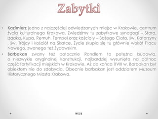 • Kazimierz jedno z najczęściej odwiedzanych miejsc w Krakowie, centrum
życia kulturalnego Krakowa. Zwiedzimy tu zabytkowe synagogi – Stara,
Izaaka, Kupa, Remuh, Tempel oraz kościoły – Bożego Ciała, św. Katarzyny
, św. Trójcy i kościół na Skałce. Życie skupia się tu głównie wokół Placu
Nowego, zwanego też Żydowskim.
• Barbakan zwany też potocznie Rondlem to potężna budowla,
o niezwykle oryginalnej konstrukcji, najbardziej wysunięta na północ
część fortyfikacji miejskich w Krakowie. Aż do końca XVIII w. Barbakan był
obiektem nie do zdobycia. Obecnie barbakan jest oddziałem Muzeum
Historycznego Miasta Krakowa.
W S B
 