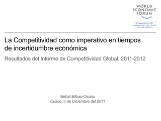 La Competitividad como imperativo en tiempos
de incertidumbre económica
Resultados del Informe de Competitividad Global, 2011-2012




                       Beñat Bilbao-Osorio
                  Cusco, 3 de Diciembre del 2011
 