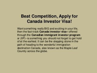 Beat Competition, Apply for
Canada Investor Visa!
Want something really BIG and exciting in your life,
then the fast-track Canada investor visa-- offered
through the Canadian immigrant investor program
or (IIP)--is something you should not forget to get hold
of at the earliest. It can be the stepping stone in the
path of heading to the wonderful immigration
destination Canada, also known as the Maple Leaf
Country across the globe.

 