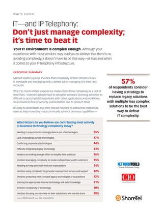 w h i t e pa p er



IT—and IP Telephony:
Don’t just manage complexity;
it’s time to beat it
Your IT environment is complex enough. Although your
experience with most vendors may lead you to believe that there’s no
avoiding complexity, it doesn’t have to be that way—at least not when
it comes to your IP telephony infrastructure.

ExEcuTIvE Summary

Many it leaders accept the idea that complexity in their infrastructures
is inevitable and that trying to do a better job of managing it is their only
recourse.
                                                                                         57%
                                                                                  of respondents consider
why? So much of their experience makes them think complexity is a fact of           having a strategy to
their lives—everything from hard-to-decipher software licensing schemes to
difficult-to-accomplish integrations with other applications and workflows,
                                                                                  replace legacy solutions
to a ceaseless flow of security vulnerabilities due to product bloat.            with multiple less complex
it’s easy to understand that they may be hesitant to add to that complexity,
                                                                                  solutions to be the best
even as they know they must continually advance business capabilities—                  way to defeat
                                                                                        IT complexity.
   What factors do you believe are contributing most actively
   to business technology complexity today?

   Needing to support an increasingly diverse set of technologies          55%

   Lack of standards across technologies                                   47%

   Conflicting proprietary technologies                                    44%

   Difficulty integrating legacy technology                                43%

   Vendors not making enough effort to simplify their solutions            36%

   Vendors leveraging complexity to create codependency with customers     35%

   Needing to keep pace with end user expectations                         34%

   Vendors using complexity to generate revenue from service and support   32%

   Vendors protecting their complex legacy technologies or acquisitions    32%

   Lacking the appropriate internal technology skill sets/knowledge        31%

   inherent complexity of technology                                       30%

   Vendors focusing too narrowly on their solutions to win market share    28%
   source: iDG   research; base: 324 respondents
 