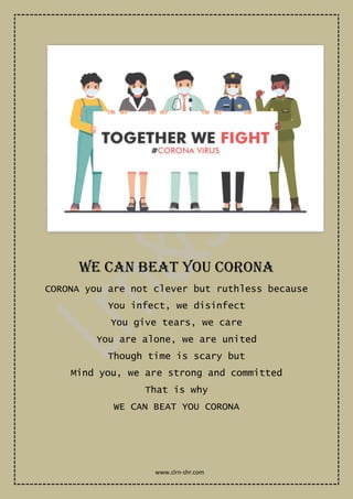 WE CAN BEAT YOU CORONA
CORONA you are not clever but ruthless because
You infect, we disinfect
You give tears, we care
You are alone, we are united
Though time is scary but
Mind you, we are strong and committed
That is why
WE CAN BEAT YOU CORONA
www.clrn-shr.com
 
