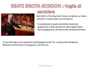 Nel 2013 il «The New York Times» le dedica un intero
articolo in ricordo della sua scomparsa
È considerata la madre del diritto femminile
giapponese e della protezione della dignità della
donna giapponese all’interno del contesto familiare
È una delle figure più importanti del Dopoguerra del ’45 , costituendo l’emblema
dell’azione femminista in Giappone a soli 22 anni
FERNANDO BENINI III D
 