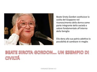 FERNANDO BENINI III D
Beate Sirota Gordon costituisce la
svolta del Giappone nel
riconoscimento della donna come
parte integrante della società e
valore fondamentale all’interno
della famiglia
Ella dona alla sua patria adottiva la
possibilità di cambiare in meglio
 