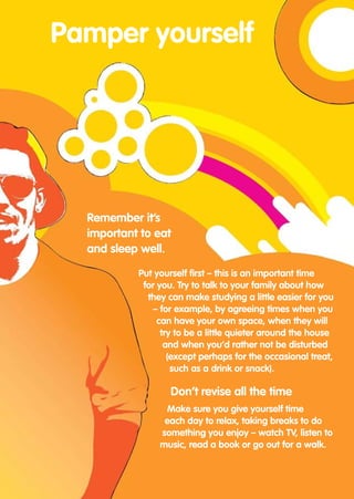 Pamper yourself




  Remember it’s
  important to eat
  and sleep well.

           Put yourself first – this is an important time
            for you. Try to talk to your family about how
             they can make studying a little easier for you
              – for example, by agreeing times when you
                can have your own space, when they will
                 try to be a little quieter around the house
                  and when you’d rather not be disturbed
                   (except perhaps for the occasional treat,
                    such as a drink or snack).

                   Don’t revise all the time
                 Make sure you give yourself time
                 each day to relax, taking breaks to do
                something you enjoy – watch TV, listen to
                music, read a book or go out for a walk.
 