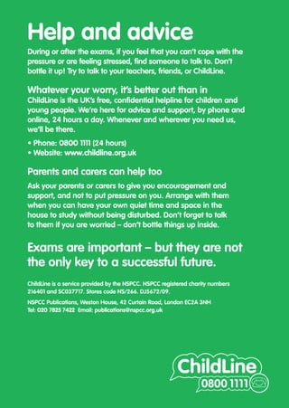 Help and advice
During or after the exams, if you feel that you can’t cope with the
pressure or are feeling stressed, find someone to talk to. Don’t
bottle it up! Try to talk to your teachers, friends, or ChildLine.

Whatever your worry, it’s better out than in
ChildLine is the UK’s free, confidential helpline for children and
young people. We’re here for advice and support, by phone and
online, 24 hours a day. Whenever and wherever you need us,
we’ll be there.
• Phone: 0800 1111 (24 hours)
• Website: www.childline.org.uk

Parents and carers can help too
Ask your parents or carers to give you encouragement and
support, and not to put pressure on you. Arrange with them
when you can have your own quiet time and space in the
house to study without being disturbed. Don’t forget to talk
to them if you are worried – don’t bottle things up inside.


Exams are important – but they are not
the only key to a successful future.
ChildLine is a service provided by the NSPCC. NSPCC registered charity numbers
216401 and SC037717. Stores code NS/266. DJ5672/09.
NSPCC Publications, Weston House, 42 Curtain Road, London EC2A 3NH
Tel: 020 7825 7422 Email: publications@nspcc.org.uk
 