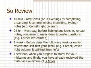So Review  10 min - After class (or in evening) by completing, organizing & comprehending (rewriting, typing) notes (e.g. Cornell right column) 24 hr – Next day, before Ebbinghaus kicks in, reread notes, condense to main ideas & create questions (e.g. Cornell left column)  1 week - Before class the following week or earlier, review and self-test your recall (e.g. Cornell, cover right column & self-test from left) Therefore, when you prepare to study for your midterms and finals, you have already reviewed the material a minimum of  3 times 