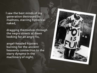 I saw the best minds of my
generation destroyed by
madness, starving hysterical
naked,
dragging themselves through
the negro streets at dawn
looking for an angry fix,
angel-headed hipsters
burning for the ancient
heavenly connection to the
starry dynamo in the
machinery of night,
 