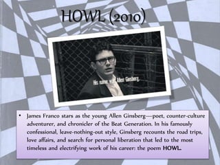 HOWL (2010)
• James Franco stars as the young Allen Ginsberg—poet, counter-culture
adventurer, and chronicler of the Beat Generation. In his famously
confessional, leave-nothing-out style, Ginsberg recounts the road trips,
love affairs, and search for personal liberation that led to the most
timeless and electrifying work of his career: the poem HOWL.
 