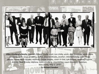 Allen Ginsberg's family: Hannah (Honey) Litzky, aunt; Leo Litzky, uncle; Abe Ginsberg, uncle; Anna
Ginsberg, aunt; Louis Ginsberg, father; Eugene Brooks, brother; Allen Ginsberg, poet; Anne
Brooks, niece; Peter Brooks, nephew; Connie Brooks, sister-in-law; Lyle Brooks, nephew; Eugene
Brooks; Neal Brooks, nephew; Edith Ginsberg, stepmother; Louis Ginsberg, Paterson,
New Jersey, May 3, 1970
by Richard Avedon

 